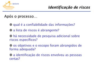 Identificação de riscos
Após o processo…
  qual é a confiabilidade das informações?
  a lista de riscos é abrangente?
  há necessidade de pesquisa adicional sobre
riscos específicos?
  os objetivos e o escopo foram abrangidos de
forma adequada?
  a identificação de riscos envolveu as pessoas
certas?

 