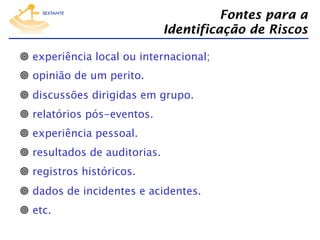 Fontes para a
Identificação de Riscos
  experiência local ou internacional;
  opinião de um perito.
  discussões dirigidas em grupo.
  relatórios pós-eventos.
  experiência pessoal.
  resultados de auditorias.
  registros históricos.
  dados de incidentes e acidentes.
  etc.

 