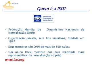 Quem é a ISO?

•  Federação Mundial de
Normalização (ONN)

Organismos Nacionais de

•  Organização privada, sem fins lucrativos, fundada em
1947
•  Seus membros são ONN de mais de 150 países
•  Um único ONN membro por país (Entidade mais
representativa da normalização no país)

www.iso.org

 