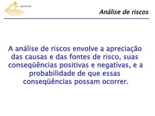 Análise de riscos

A análise de riscos envolve a apreciação
das causas e das fontes de risco, suas
conseqüências positivas e negativas, e a
probabilidade de que essas
conseqüências possam ocorrer.

 