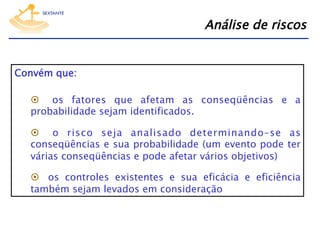 Análise de riscos
Convém que:
  os fatores que afetam as conseqüências e a
probabilidade sejam identificados.
  o risco seja analisado determinando–se as
conseqüências e sua probabilidade (um evento pode ter
várias conseqüências e pode afetar vários objetivos)
  os controles existentes e sua eficácia e eficiência
também sejam levados em consideração.

 