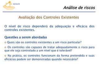 Análise de riscos
Avaliação dos Controles Existentes
O nível de risco dependerá da adequação e eficácia dos
controles existentes.
Questões a serem abordadas
o  Quais são os controles existentes a um risco particular?
o  Os controles são capazes de tratar adequadamente o risco para
que ele seja controlado a um nível que é tolerável?
o  Na prática, os controles funcionam da forma pretendida e suas
eficácias podem ser demonstradas quando necessário?

 