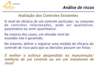 Análise de riscos
Avaliação dos Controles Existentes
O nível de eficácia de um controle particular, ou conjunto
de controles relacionados, pode ser qualitativo,
quantitativo ou semi-quantitativo.
Na maioria dos casos, um elevado nível de 
exatidão não é garantido.
No entanto, definir e registrar uma medida de eficácia do
controle de risco para que as decisões possam ser feitas:

É melhor o esforço despendido na manutenção/
melhoria de um controle ou em um tratamento de
risco?

 