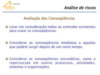 Análise de riscos
Avaliação das Conseqüências
  Levar em consideração todos os controles existentes

para tratar as conseqüências.

  Considerar as conseqüências imediatas e aquelas

que podem surgir depois de um certo tempo.

  Considerar as conseqüências secundárias, como a

repercussão em outros processos, atividades,
sistemas e organizações.

 
