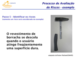 Processo de Avaliação
de Riscos - exemplo
Passo 5 – Identificar os riscos
(somente um risco será considerado no exemplo)

O revestimento de
borracha se descola
quando o usuário
atinge freqüentemente
uma superfície dura.
adaptado deTorben Rahbek/EMARS

 