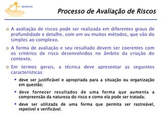 Processo de Avaliação de Riscos
o  A avaliação de riscos pode ser realizada em diferentes graus de
profundidade e detalhe, com um ou muitos métodos, que vão do
simples ao complexo.
o  A forma de avaliação e seu resultado devem ser coerentes com
os critérios de risco desenvolvidos no âmbito da criação do
contexto.
o  Em termos gerais, a técnica deve apresentar as seguintes
características:

  deve ser justificável e apropriada para a situação ou organização
em questão;

  deve fornecer resultados de uma forma que aumenta a
compreensão da natureza do risco e como ela pode ser tratada;

  deve ser utilizada de uma forma que permita ser rastreável,
repetível e verificável.

 