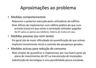 Aproximações ao problema
• Medidas comportamentais
  Requerem a posterior execução pelos utilizadores do edifício.
  Mais difíceis de implementar num edifício público do que num
    privado (casa) em que existe a correlação utilizador-pagador.
    No IST aplica-se apenas aos telefones. Sistema de multas em casa.
• Medidas passivas (ou nem tanto)
  Em geral são de maior dificuldade de quantificação do que activas
  Implicam investimento inicial e controlo das poupanças geradas.
• Medidas activas para redução do consumo
  Mais simples de quantificar e implementar por isso fazem parte do
    plano de investimentos do IST na manutenção de instalações.
  Substituição de tecnologias é uma possibilidade pouco estudada.
 