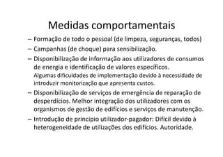 Medidas comportamentais
– Formação de todo o pessoal (de limpeza, seguranças, todos)
– Campanhas (de choque) para sensibilização.
– Disponibilização de informação aos utilizadores de consumos
  de energia e identificação de valores específicos.
  Algumas dificuldades de implementação devido à necessidade de
  introduzir monitorização que apresenta custos.
– Disponibilização de serviços de emergência de reparação de
  desperdícios. Melhor integração dos utilizadores com os
  organismos de gestão de edifícios e serviços de manutenção.
– Introdução de principio utilizador-pagador: Difícil devido à
  heterogeneidade de utilizações dos edifícios. Autoridade.
 