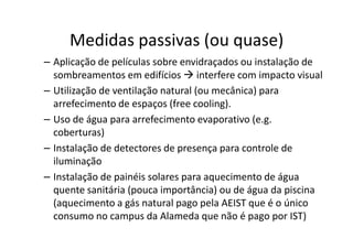 Medidas passivas (ou quase)
– Aplicação de películas sobre envidraçados ou instalação de
  sombreamentos em edifícios interfere com impacto visual
– Utilização de ventilação natural (ou mecânica) para
  arrefecimento de espaços (free cooling).
– Uso de água para arrefecimento evaporativo (e.g.
  coberturas)
– Instalação de detectores de presença para controle de
  iluminação
– Instalação de painéis solares para aquecimento de água
  quente sanitária (pouca importância) ou de água da piscina
  (aquecimento a gás natural pago pela AEIST que é o único
  consumo no campus da Alameda que não é pago por IST)
 