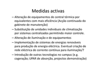 Medidas activas
– Alteração de equipamentos de central térmica por
  equivalentes com mais eficiência (Acção continuada do
  gabinete de manutenção)
– Substituição de unidades individuais de climatização
  por sistemas centralizados permitindo maior controle.
– Alteração de iluminação e de equipamentos
– Implementação de sistemas de energias renováveis
  para produção de energia eléctrica. Eventual criação de
  rede eléctrica de corrente contínua para iluminação/?
– Introdução de outras tecnologias no campus (e.g.
  cogeração; UPAR de absorção, projectos demonstração)
 