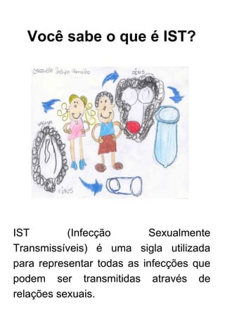 Você sabe o que é IST?
IST (Infecção Sexualmente
Transmissíveis) é uma sigla utilizada
para representar todas as infecções que
podem ser transmitidas através de
relações sexuais.
 