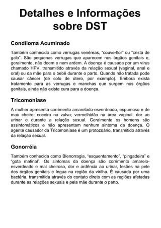 Detalhes e Informações
sobre DST
Condiloma Acuminado
Também conhecido como verrugas venéreas, “couve-flor” ou “crista de
galo”. São pequenas verrugas que aparecem nos órgãos genitais e,
geralmente, não doem e nem ardem. A doença é causada por um vírus
chamado HPV, transmitido através da relação sexual (vaginal, anal e
oral) ou da mãe para o bebê durante o parto. Quando não tratada pode
causar câncer (de colo de útero, por exemplo). Embora exista
tratamento para as verrugas e manchas que surgem nos órgãos
genitais, ainda não existe cura para a doença.
Tricomoníase
A mulher apresenta corrimento amarelado-esverdeado, espumoso e de
mau cheiro; coceira na vulva; vermelhidão na área vaginal; dor ao
urinar e durante a relação sexual. Geralmente os homens são
assintomáticos e não apresentam nenhum sintoma da doença. O
agente causador da Tricomoníase é um protozoário, transmitido através
da relação sexual.
Gonorréia
Também conhecida como Blenorragia, “esquentamento”, “pingadeira” e
“gota matinal”. Os sintomas da doença são corrimento amarelo-
esverdeado e mal cheiroso, dor e ardência ao urinar, lesões na pele
dos órgãos genitais e íngua na região da virilha. É causada por uma
bactéria, transmitida através do contato direto com as regiões afetadas
durante as relações sexuais e pela mãe durante o parto.
 