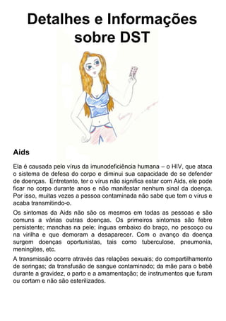 Detalhes e Informações
sobre DST
Aids
Ela é causada pelo vírus da imunodeficiência humana – o HIV, que ataca
o sistema de defesa do corpo e diminui sua capacidade de se defender
de doenças. Entretanto, ter o vírus não significa estar com Aids, ele pode
ficar no corpo durante anos e não manifestar nenhum sinal da doença.
Por isso, muitas vezes a pessoa contaminada não sabe que tem o vírus e
acaba transmitindo-o.
Os sintomas da Aids não são os mesmos em todas as pessoas e são
comuns a várias outras doenças. Os primeiros sintomas são febre
persistente; manchas na pele; ínguas embaixo do braço, no pescoço ou
na virilha e que demoram a desaparecer. Com o avanço da doença
surgem doenças oportunistas, tais como tuberculose, pneumonia,
meningites, etc.
A transmissão ocorre através das relações sexuais; do compartilhamento
de seringas; da transfusão de sangue contaminado; da mãe para o bebê
durante a gravidez, o parto e a amamentação; de instrumentos que furam
ou cortam e não são esterilizados.
 