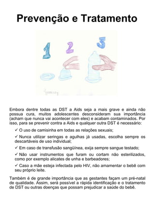 Prevenção e Tratamento
Embora dentre todas as DST a Aids seja a mais grave e ainda não
possua cura, muitos adolescentes desconsideram sua importância
(acham que nunca vai acontecer com eles) e acabam contaminados. Por
isso, para se prevenir contra a Aids e qualquer outra DST é necessário:
 O uso de camisinha em todas as relações sexuais;
 Nunca utilizar seringas e agulhas já usadas, escolha sempre os
descartáveis de uso individual;
 Em caso de transfusão sangüínea, exija sempre sangue testado;
 Não usar instrumentos que furam ou cortam não esterilizados,
como por exemplo alicates de unha e barbeadores;
 Caso a mãe esteja infectada pelo HIV, não amamentar o bebê com
seu próprio leite.
Também é de grande importância que as gestantes façam um pré-natal
de qualidade. Assim, será possível a rápida identificação e o tratamento
de DST ou outras doenças que possam prejudicar a saúde do bebê.
 