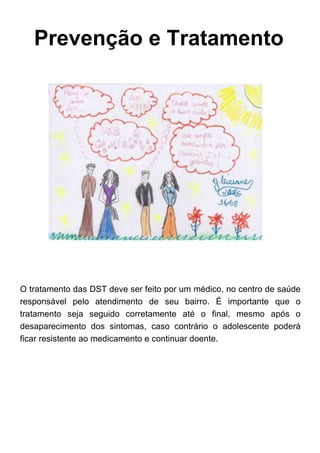 Prevenção e Tratamento
O tratamento das DST deve ser feito por um médico, no centro de saúde
responsável pelo atendimento de seu bairro. É importante que o
tratamento seja seguido corretamente até o final, mesmo após o
desaparecimento dos sintomas, caso contrário o adolescente poderá
ficar resistente ao medicamento e continuar doente.
 