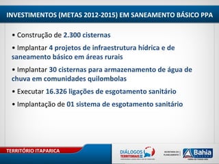 TERRITÓRIO ITAPARICA
INVESTIMENTOS (METAS 2012-2015) EM SANEAMENTO BÁSICO PPA
• Construção de 2.300 cisternas
• Implantar 4 projetos de infraestrutura hídrica e de
saneamento básico em áreas rurais
• Implantar 30 cisternas para armazenamento de água de
chuva em comunidades quilombolas
• Executar 16.326 ligações de esgotamento sanitário
• Implantação de 01 sistema de esgotamento sanitário
 