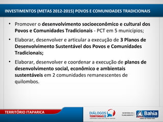 TERRITÓRIO ITAPARICA
INVESTIMENTOS (METAS 2012-2015) POVOS E COMUNIDADES TRADICIONAIS
• Promover o desenvolvimento socioeconômico e cultural dos
Povos e Comunidades Tradicionais - PCT em 5 municípios;
• Elaborar, desenvolver e articular a execução de 3 Planos de
Desenvolvimento Sustentável dos Povos e Comunidades
Tradicionais;
• Elaborar, desenvolver e coordenar a execução de planos de
desenvolvimento social, econômico e ambientais
sustentáveis em 2 comunidades remanescentes de
quilombos.
 