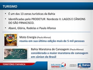 TERRITÓRIO ITAPARICA
TURISMO
• É um das 13 zonas turísticas da Bahia
• Identificadas pelo PRODETUR Nordeste II: LAGOS E CÂNIONS
DO SÃO FRNACISCO.
• Abaré, Glória, Rodelas e Paulo Afonso
 