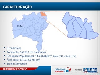 TERRITÓRIO ITAPARICA
Fonte: Sedur, 2012
 6 municípios
 População: 169.823 mil habitantes
 Densidade Populacional: 13.73 hab/km² (Bahia: 24,8 e Brasil: 22,4)
 Área Total: 12.171,52 mil km²
 Bioma: Semiárido
CARACTERIZAÇÃO
 