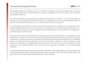 Forward-looking statements

This presentation does not constitute an offer, or invitation, or solicitation of an offer to subscribe for or purchase
any securities neither does this presentation nor anything contained herein form the basis to any contract or
commitment whatsoever.


The material that follows contains general business information about LPS Brasil – LPS Brasil Consultoria de
Imóveis S.A and its subsidiaries (“LPS Brasil”) related to the acquisition of the real estate brokerage business of
Itaplan Brasil Consultoria de Imóveis S.A. e A.T.I. Brasil Serviços de Documentação S.A.

It is not intended to be relied upon as advice to potential investors or to be complete and is in summary form. No
reliance should be placed on the accuracy, fairness, or completeness of the information presented herein and
no representation or warranty, express or implied, is made concerning the accuracy, fairness, or completeness
of the information presented herein.


This presentation contains statements that are forward-looking and are only predictions, not guarantee of future
performance. Investors are warned that these forward-looking statements are and will be subject to many risks,
uncertainties, and factors related to the operations and business environments of LPS Brasil such as competitive
pressures, the performance of the Brazilian economy and the industry, changes on market conditions, among
other factors disclosed in LPS Brasil filed disclosure documents. Such risks may cause the actual results of the
companies to be materially different from any future results expressed or implied in such forward-looking
statements.

LPS Brasil believes that based on information currently available to LPS Brasil management, the expectations and
assumptions reflected in the forward-looking statements are reasonable. Lastly, LPS Brasil expressly refuses any
duty to update any of the forward-looking statements contained herein.


                                                                                                                      2
 
