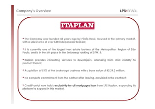 Company’s Overview




   • The Company was founded 43 years ago by Fábio Rossi, focused in the primary market,
   with a sales force of over 550 independent brokers;

   • It
      is currently one of the largest real estate brokers of the Metropolitan Region of São
   Paulo, and is in the 6th place in the Embraesp ranking of 07M11.

   • Itaplan provides consulting services to developers, analysing from land viability to
   product format;

   • Acquisition of 51% of the brokerage business with a base value of R$ 29.2 million;
   • No compete commitment from the partner after leaving, provided in the contract;
   • CrediPronto! now holds exclusivity for all mortgages loan from LPS Itaplan, expanding its
   platform to expand in this market.



                                                                                             3
 