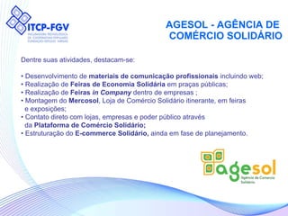 AGESOL - AGÊNCIA DE  COMÉRCIO SOLIDÁRIO Dentre suas atividades, destacam-se: •  Desenvolvimento de  materiais de comunicação profissionais  incluindo web; •  Realização de  Feiras de Economia Solidária  em praças públicas; •  Realização de  Feiras  in Company  dentro de empresas ; •  Montagem do  Mercosol , Loja de Comércio Solidário itinerante, em feiras  e exposições; •  Contato direto com lojas, empresas e poder público através da  Plataforma de Comércio Solidário;   •  Estruturação do  E-commerce Solidário,  ainda em fase de planejamento. 