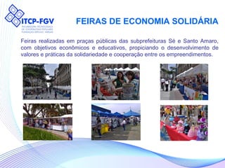 FEIRAS DE ECONOMIA SOLIDÁRIA Feiras realizadas em praças públicas das subprefeituras Sé e Santo Amaro, com objetivos econômicos e educativos, propiciando o desenvolvimento de valores e práticas da solidariedade e cooperação entre os empreendimentos. 