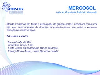 MERCOSOL  Loja de Comércio Solidário itinerante Stands montados em feiras e exposições de grande porte. Funcionam como uma loja que reúne produtos de diversos empreendimentos, com caixa e vendedor treinados e uniformizados. Principais eventos : Mercado Mundo Mix; Adventure Sports Fair;  Festa Junina da Associação Banco do Brasil; Espaço Como Assim, Praça Benedito Calixto; 