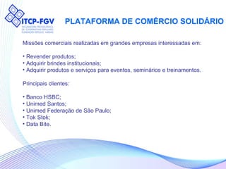 PLATAFORMA DE COMÉRCIO SOLIDÁRIO Missões comerciais realizadas em grandes empresas interessadas em: Revender produtos; Adquirir brindes institucionais; Adquirir produtos e serviços para eventos, seminários e treinamentos. Principais clientes: Banco HSBC; Unimed Santos; Unimed Federação de São Paulo; Tok Stok; Data Bite. 