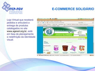 E-COMMERCE SOLIDÁRIO Loja Virtual que receberá  pedidos e articulará a  entrega de produtos  catalogados no site  www.agesol.org.br,  está em fase de planejamento  e redefinição da identidade visual. 