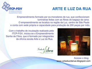 ARTE E LUZ DA RUA Empreendimento formado por ex-moradores de rua, que confeccionam  luminárias feitas com as fibras do bagaço da cana.  O empreendimento se localiza na região da Luz, centro de São Paulo  e conta com sede própria e capacidade para produção de 200 peças por mês. www.arteeluzdarua.blogspot.com Acesse o blog: Com o trabalho de incubação realizado pela ITCP-FGV, iniciou-se o Empreendimento Sonho de Fibra, que é formado por integrantes da oficina escola Arte e Luz da Rua.  