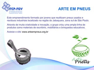 ARTE EM PNEUS Este empreendimento formado por jovens que reutilizam pneus usados e resíduos industriais localizado na região do Jabaquara, zona sul de São Paulo. Através de muita criatividade e inovação, o grupo criou uma ampla linha de produtos como materiais de escritório, mobiliários e brinquedos educativos. Acesse o site: www.arteempneus.org.br 