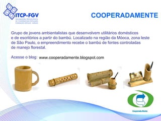 COOPERADAMENTE Grupo de jovens ambientalistas que desenvolvem utilitários domésticos  e de escritórios a partir do bambú. Localizado na região da Móoca, zona leste  de São Paulo, o empreendimento recebe o bambú de fontes controladas  de manejo florestal.  Acesse o blog: www.cooperadamente.blogspot.com 