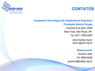 CONTATOS Incubadora Tecnológica de Cooperativas Populares Fundação Getulio Vargas Avenida 9 de julho, 2029 Bela Vista, São Paulo, SP. Tel. 5511 3799-3367 Responsável: Gustavo Aloe Tel. 8965-6029 [email_address] www.itcpfgv.org.br www.agesol.org.br 