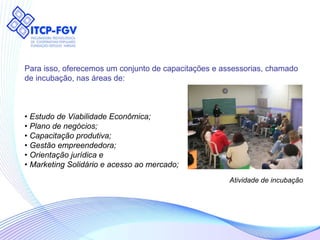 Atividade de incubação Para isso, oferecemos um conjunto de capacitações e assessorias, chamado  de incubação, nas áreas de: •  Estudo de Viabilidade Econômica; •  Plano de negócios; •  Capacitação produtiva; •  Gestão empreendedora; •  Orientação jurídica e •  Marketing Solidário e acesso ao mercado;   