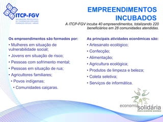 EMPREENDIMENTOS  INCUBADOS   A ITCP-FGV incuba 40 empreendimentos, totalizando 220 beneficiários em 28 comunidades atendidas. Os empreendimentos são formados por: Mulheres em situação de  vulnerabilidade social; Jovens em situação de risco; Pessoas com sofrimento mental; Pessoas em situação de rua; Agricultores familiares; •  Povos indígenas; •  Comunidades caiçaras. As principais atividades econômicas são: Artesanato ecológico; Confecção; Alimentação; Agricultura ecológica; Produtos de limpeza e beleza; Coleta seletiva; Serviços de informática. 