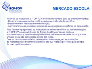 MERCADO ESCOLA No início da incubação, a ITCP-FGV oferece microcrédito para os empreendimentos: •  Comprarem equipamentos, matérias-primas e materiais de escritório; •  Desenvolverem materiais de comunicação; •  Aprimorarem seus processos produtivos, caso necessite de reforço na capacitação. Para facilitar o pagamento do microcrédito e estimular o início da comercialização, a ITCP-FGV organiza 3 Feiras de Trocas Solidárias mensais onde os empreendimentos vendem seus produtos em troca de uma moeda social que vale um real e só pode ser utilizada dentro das feiras. Com as moedas arrecadadas, os empreendimentos pagam as prestações de microcréditos e trocam mensalmente até 200 moedas por Reais para compra de mais matérias-primas. 