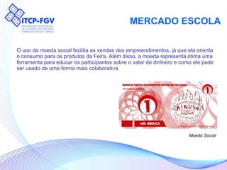 MERCADO ESCOLA O uso da moeda social facilita as vendas dos empreendimentos, já que ela orienta  o consumo para os produtos da Feira. Além disso, a moeda representa ótima uma  ferramenta para educar os participantes sobre o valor do dinheiro e como ele pode  ser usado de uma forma mais colaborativa. Moeda Social 