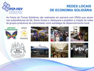 REDES LOCAIS  DE ECONOMIA SOLIDÁRIA As Feiras de Trocas Solidárias são realizadas em parceria com ONGs que atuam nas subprefeituras da Sé, Santo Amaro e Jabaquara e propõem a criação de redes de grupos produtivos da comunidade como estratégia de desenvolvimento local. 