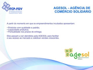 AGESOL - AGÊNCIA DE  COMÉRCIO SOLIDÁRIO A partir do momento em que os empreendimentos incubados apresentam: •  Produtos com qualidade e padrão; •  Capacidade produtiva; •  Pontualidade nos prazos de entrega; Eles passam a ser atendidos pela AGESOL para facilitar o seu acesso ao mercado e viabilizar vendas crescentes. 