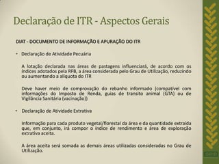Declaração de ITR - Aspectos Gerais
DIAT - DOCUMENTO DE INFORMAÇÃO E APURAÇÃO DO ITR

• Declaração de Atividade Pecuária

  A lotação declarada nas áreas de pastagens influenciará, de acordo com os
  índices adotados pela RFB, a área considerada pelo Grau de Utilização, reduzindo
  ou aumentando a alíquota do ITR

  Deve haver meio de comprovação do rebanho informado (compatível com
  informações do Imposto de Renda, guias de transito animal (GTA) ou de
  Vigilância Sanitária (vacinação))

• Declaração de Atividade Extrativa

  Informação para cada produto vegetal/florestal da área e da quantidade extraída
  que, em conjunto, irá compor o índice de rendimento e área de exploração
  extrativa aceita.

  A área aceita será somada as demais áreas utilizadas consideradas no Grau de
  Utilização.
 