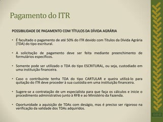 Pagamento do ITR
POSSIBILIDADE DE PAGAMENTO COM TÍTULOS DA DÍVIDA AGRÁRIA

• É facultado o pagamento de até 50% do ITR devido com Títulos da Dívida Agrária
  (TDA) do tipo escritural.

• A solicitação de pagamento deve ser feita mediante preenchimento de
  formulários específicos.

• Somente pode ser utilizado o TDA do tipo ESCRITURAL, ou seja, custodiado em
  uma instituição financeira.

• Caso o contribuinte tenha TDA do tipo CARTULAR e queira utilizá-lo para
  quitação do ITR deve proceder à sua custódia em uma instituição financeira.

• Sugere-se a contratação de um especialista para que faça os cálculos e inicie o
  procedimento administrativo junto à RFB e ao Ministério da Fazenda.

• Oportunidade a aquisição de TDAs com deságio, mas é preciso ser rigoroso na
  verificação da validade dos TDAs adquiridos.
 