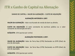 ITR x Ganho de Capital na Alienação
      GANHO DE CAPITAL = VALOR DA ALIENAÇÃO – CUSTO DE AQUISIÇÃO

                        ALIENAÇÃO ANTERIOR A 1997:

 VALOR DA ALIENAÇÃO : Valor escriturado de venda do bem ou direito.

 CUSTO DA AQUISIÇÃO: O valor constante da escritura pública ou o valor
 constante da declaração de bens.

 ALÍQUOTA: 15% (quinze por cento)

                       ALIENAÇÃO POSTERIOR A 1997:

 VALOR DA ALIENAÇÃO: Valor da Terra Nua (VTN) Declarado na DITR (Diat) do
 ano de alienação.

 CUSTO DA AQUISIÇÃO: Valor da Terra Nua (VTN) Declarado na DITR (Diat) do
 ano de aquisição.

 ALÍQUOTA: 15% (quinze por cento)
 