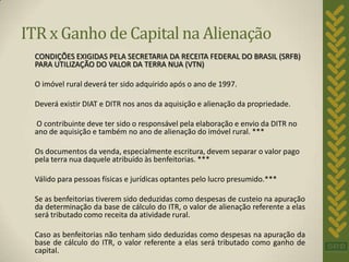ITR x Ganho de Capital na Alienação
 CONDIÇÕES EXIGIDAS PELA SECRETARIA DA RECEITA FEDERAL DO BRASIL (SRFB)
 PARA UTILIZAÇÃO DO VALOR DA TERRA NUA (VTN)

 O imóvel rural deverá ter sido adquirido após o ano de 1997.

 Deverá existir DIAT e DITR nos anos da aquisição e alienação da propriedade.

 O contribuinte deve ter sido o responsável pela elaboração e envio da DITR no
 ano de aquisição e também no ano de alienação do imóvel rural. ***

 Os documentos da venda, especialmente escritura, devem separar o valor pago
 pela terra nua daquele atribuído às benfeitorias. ***

 Válido para pessoas físicas e jurídicas optantes pelo lucro presumido.***

 Se as benfeitorias tiverem sido deduzidas como despesas de custeio na apuração
 da determinação da base de cálculo do ITR, o valor de alienação referente a elas
 será tributado como receita da atividade rural.

 Caso as benfeitorias não tenham sido deduzidas como despesas na apuração da
 base de cálculo do ITR, o valor referente a elas será tributado como ganho de
 capital.
 