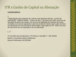ITR x Ganho de Capital na Alienação
 JURISPRUDÊNCIA

 1.
 “TRIBUTAÇÃO DOS GANHOS DE CAPITAL DAS PESSOAS FÍSICAS - CUSTO DE
 AQUISIÇÃO - IMÓVEL RURAL - A partir do dia 1° de janeiro de 1997, para fins de
 apuração de ganho de capital, nos termos da legislação do imposto de renda,
 considera-se custo de aquisição e valor da venda do imóvel rural o valor da terra
 nua declarado no Documento de Informação e Apuração do ITR - DIAT, nos anos
 da ocorrência de sua aquisição e de sua alienação.

 (...)”

 1º Conselho de Contribuintes / 4ª Câmara / Acórdão n°. 104-18.853
 Relator: Conselheiro Nelson Mallmann
 Data da Publicação: 03/10/2002
 
