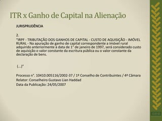 ITR x Ganho de Capital na Alienação
 JURISPRUDÊNCIA

 2.
 “IRPF - TRIBUTAÇÃO DOS GANHOS DE CAPITAL - CUSTO DE AQUISIÇÃO - IMÓVEL
 RURAL - Na apuração de ganho de capital correspondente a imóvel rural
 adquirido anteriormente à data de 1° de janeiro de 1997, será considerado custo
 de aquisição o valor constante da escritura pública ou o valor constante da
 declaração de bens.


  (...)”

 Processo n°. 10410.005116/2002-37 / 1º Conselho de Contribuintes / 4ª Câmara
 Relator: Conselheiro Gustavo Lian Haddad
 Data da Publicação: 24/05/2007
 