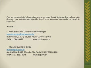 Esta apresentação foi elaborada meramente para fins de informação e debate, não
devendo ser considerada opinião legal para qualquer operação ou negócio
específico.

Autores:

• Manuel Eduardo Cruvinel Machado Borges
manuel.borges@hbclaw.com.br
Rua Funchal, 375, cj. 51, São Paulo, CEP 04551-060
PABX 11 38424485               www.hbclaw.com.br


• Marcelo Guaritá B. Bento
marcelo@psg.adv.br
Av. Angélica, 2.582, 8º andar, São Paulo-SP, CEP 01228-200
PABX 55 11 3637 3078            www.psg.adv.br
 