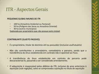 ITR - Aspectos Gerais
PEQUENAS GLEBAS IMUNES DE ITR

  • 100 ha (Amazônia Ocidental ou Pantanal)
  • 50 ha (Polígono das Secas ou Amazônia Oriental)
  • 30 ha (outros municípios)
  Explorada por proprietário que não possua outro imóvel


CONTRIBUINTE (SUJEITO PASSIVO)

• É o proprietário, titular do domínio útil ou possuidor (inclusive usufrutuário)

• Não são contribuintes o arrendatário, comodatário e parceiro, sendo que a
  transferência do ônus estabelecida em contrato não é oponível ao Fisco.

• A transferência do ônus estabelecida em contrato de parceria pode
  descaracterizá-lo, passando a ser considerado arrendamento.

• O adquirente é responsável pelos débitos de ITR, inclusive de anos anteriores à
  aquisição (sub-rogação), salvo se comprovada a quitação no título de aquisição
 