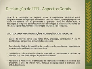Declaração de ITR - Aspectos Gerais
DITR: É a Declaração do Imposto sobre a Propriedade Territorial Rural,
obrigatoriamente entregue por toda Pessoa Física ou Jurídica, que seja proprietária,
titular do domínio útil ou possuidora a qualquer título, de imóvel rural. A
declaração é composta pelo Documento de Informação e Atualização Cadastral do
ITR (Diac) e pelo Documento de Informação e Apuração do ITR (Diat).


DIAC - DOCUMENTO DE INFORMAÇÃO E ATUALIZAÇÃO CADASTRAL DO ITR

• Dados do Imóvel: nome, área total, CCIR, endereço, contribuinte PJ ou PF,
  existência de condomínio e imunidade ou isenção.

• Contribuinte: Dados de identificação e endereço do contribuinte, inventariante
  em eventual espólio ou representante legal.

• Condôminos: informação dos demais proprietários, possuidores e titulares de
  domínio útil, com identificação do percentual de cada

• Aquisições e Alienações: informações de operações ocorridas no exercício que
  alteraram a área do imóvel rural, inclusive desapropriação e alienação para
  entidades imunes.
 