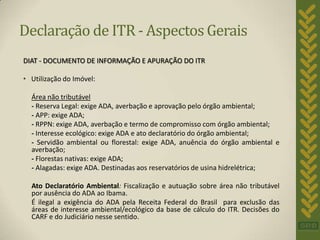 Declaração de ITR - Aspectos Gerais
DIAT - DOCUMENTO DE INFORMAÇÃO E APURAÇÃO DO ITR

• Utilização do Imóvel:

  Área não tributável
  - Reserva Legal: exige ADA, averbação e aprovação pelo órgão ambiental;
  - APP: exige ADA;
  - RPPN: exige ADA, averbação e termo de compromisso com órgão ambiental;
  - Interesse ecológico: exige ADA e ato declaratório do órgão ambiental;
  - Servidão ambiental ou florestal: exige ADA, anuência do órgão ambiental e
  averbação;
  - Florestas nativas: exige ADA;
  - Alagadas: exige ADA. Destinadas aos reservatórios de usina hidrelétrica;

  Ato Declaratório Ambiental: Fiscalização e autuação sobre área não tributável
  por ausência do ADA ao Ibama.
  É ilegal a exigência do ADA pela Receita Federal do Brasil para exclusão das
  áreas de interesse ambiental/ecológico da base de cálculo do ITR. Decisões do
  CARF e do Judiciário nesse sentido.
 